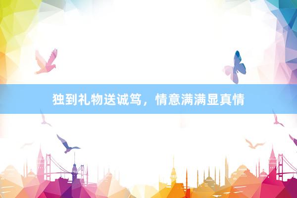独到礼物送诚笃，情意满满显真情